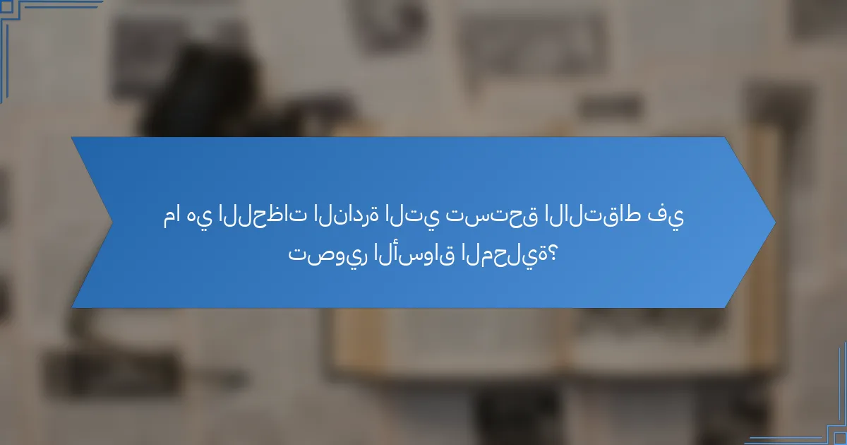 ما هي اللحظات النادرة التي تستحق الالتقاط في تصوير الأسواق المحلية؟